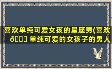 喜欢单纯可爱女孩的星座男(喜欢 🐈 单纯可爱的女孩子的男人 🐦 是什么类型的)
